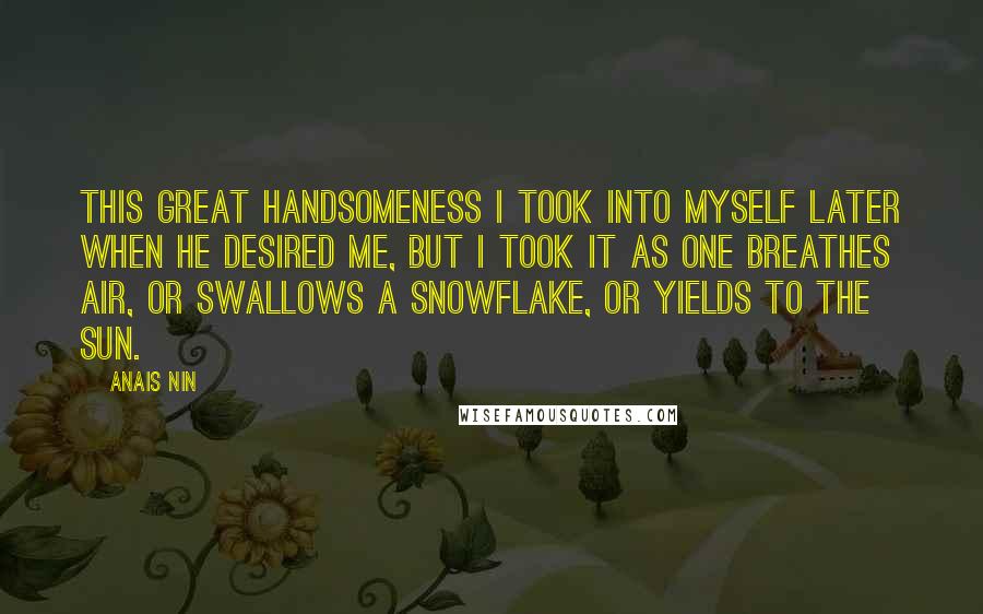 Anais Nin Quotes: This great handsomeness I took into myself later when he desired me, but I took it as one breathes air, or swallows a snowflake, or yields to the sun.
