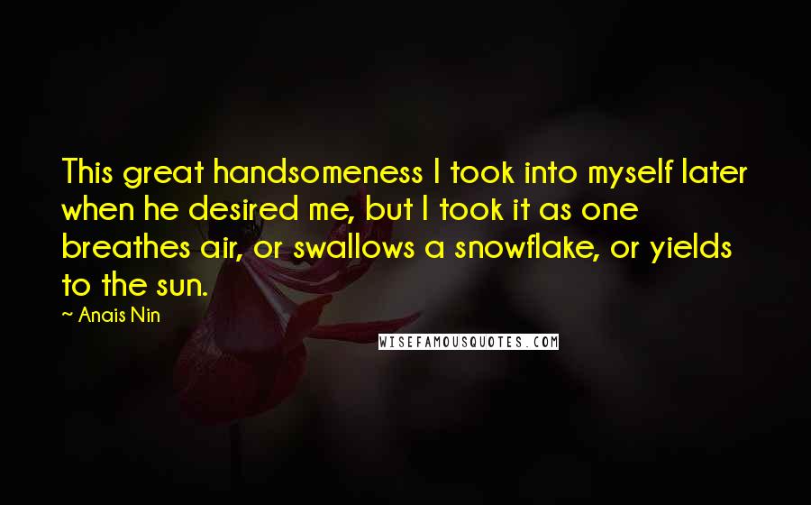Anais Nin Quotes: This great handsomeness I took into myself later when he desired me, but I took it as one breathes air, or swallows a snowflake, or yields to the sun.