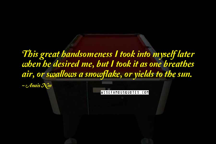 Anais Nin Quotes: This great handsomeness I took into myself later when he desired me, but I took it as one breathes air, or swallows a snowflake, or yields to the sun.
