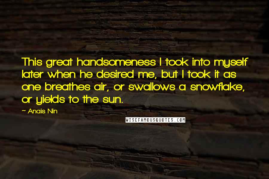 Anais Nin Quotes: This great handsomeness I took into myself later when he desired me, but I took it as one breathes air, or swallows a snowflake, or yields to the sun.