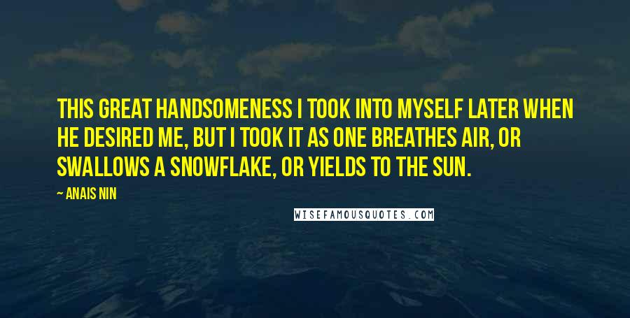 Anais Nin Quotes: This great handsomeness I took into myself later when he desired me, but I took it as one breathes air, or swallows a snowflake, or yields to the sun.
