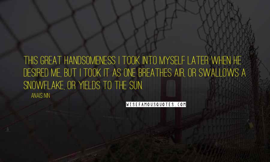 Anais Nin Quotes: This great handsomeness I took into myself later when he desired me, but I took it as one breathes air, or swallows a snowflake, or yields to the sun.