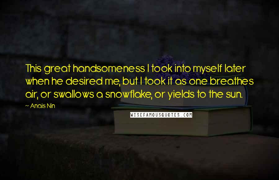Anais Nin Quotes: This great handsomeness I took into myself later when he desired me, but I took it as one breathes air, or swallows a snowflake, or yields to the sun.