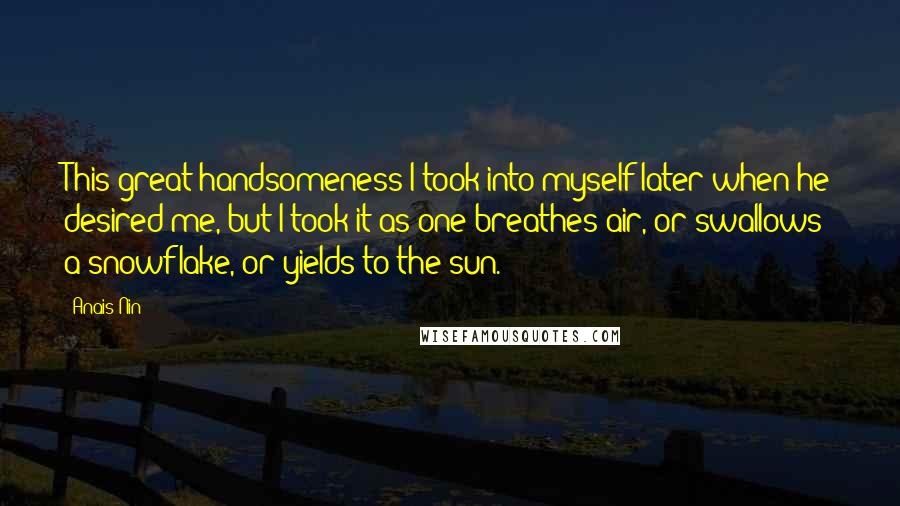 Anais Nin Quotes: This great handsomeness I took into myself later when he desired me, but I took it as one breathes air, or swallows a snowflake, or yields to the sun.