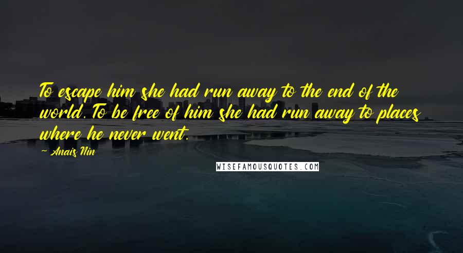 Anais Nin Quotes: To escape him she had run away to the end of the world. To be free of him she had run away to places where he never went.