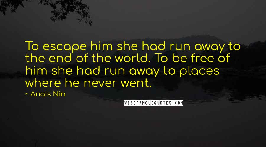 Anais Nin Quotes: To escape him she had run away to the end of the world. To be free of him she had run away to places where he never went.