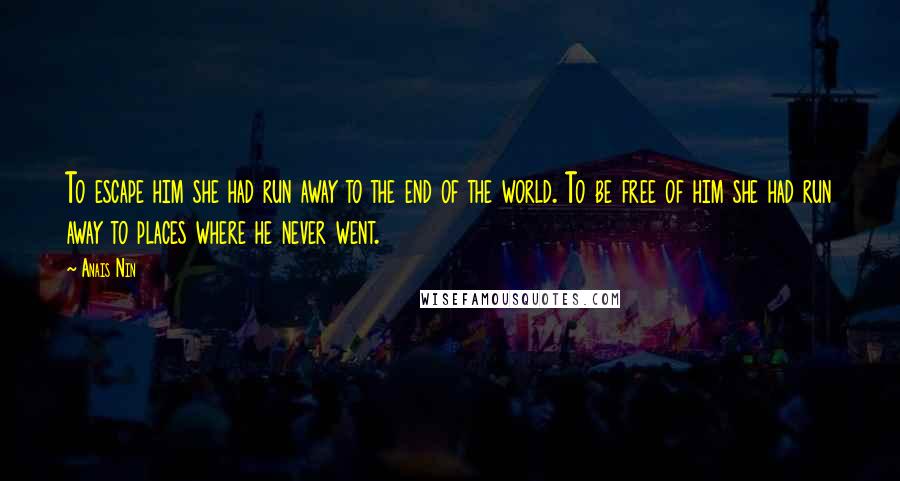 Anais Nin Quotes: To escape him she had run away to the end of the world. To be free of him she had run away to places where he never went.