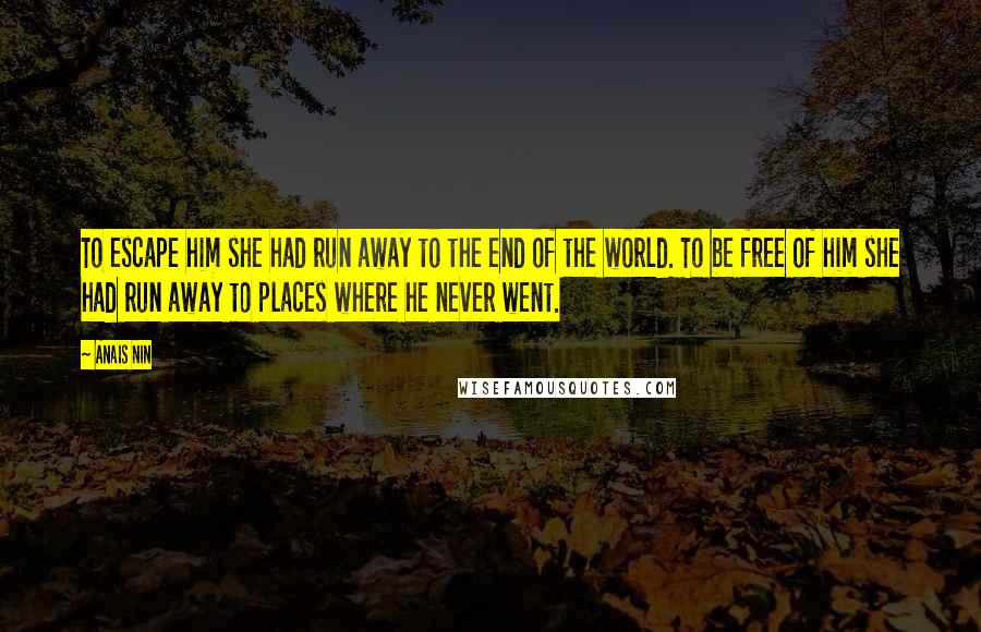 Anais Nin Quotes: To escape him she had run away to the end of the world. To be free of him she had run away to places where he never went.