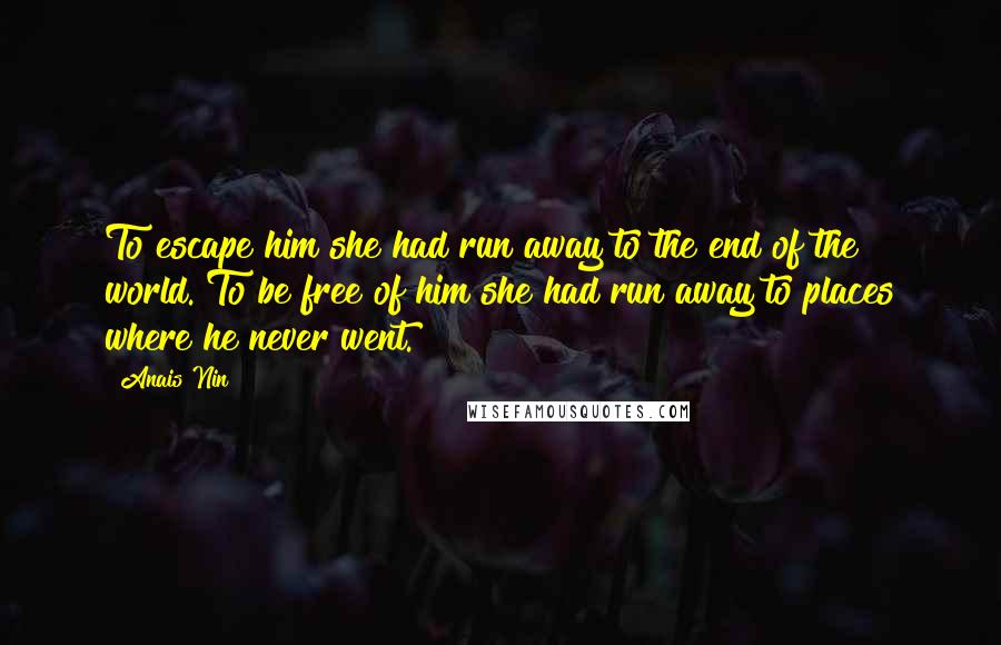 Anais Nin Quotes: To escape him she had run away to the end of the world. To be free of him she had run away to places where he never went.