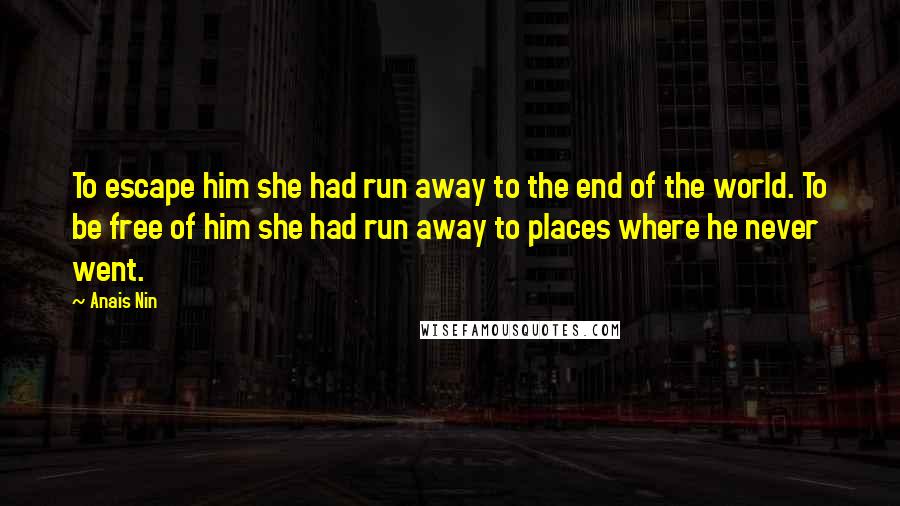 Anais Nin Quotes: To escape him she had run away to the end of the world. To be free of him she had run away to places where he never went.