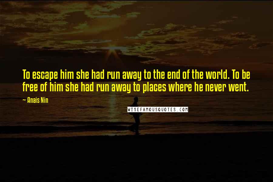 Anais Nin Quotes: To escape him she had run away to the end of the world. To be free of him she had run away to places where he never went.