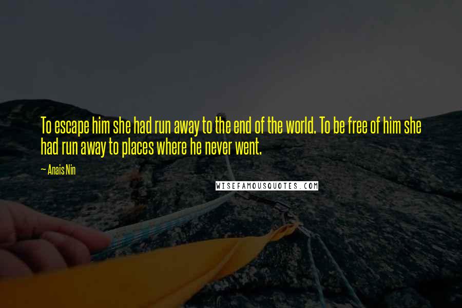 Anais Nin Quotes: To escape him she had run away to the end of the world. To be free of him she had run away to places where he never went.