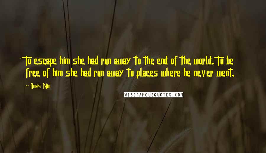 Anais Nin Quotes: To escape him she had run away to the end of the world. To be free of him she had run away to places where he never went.