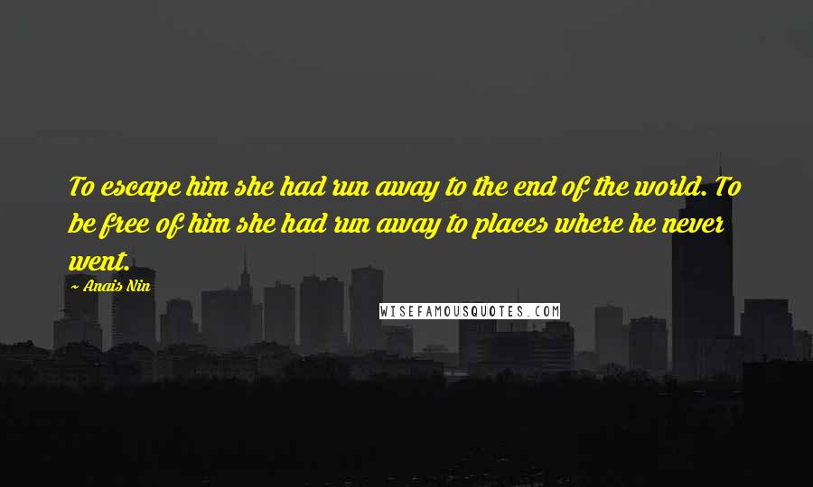 Anais Nin Quotes: To escape him she had run away to the end of the world. To be free of him she had run away to places where he never went.