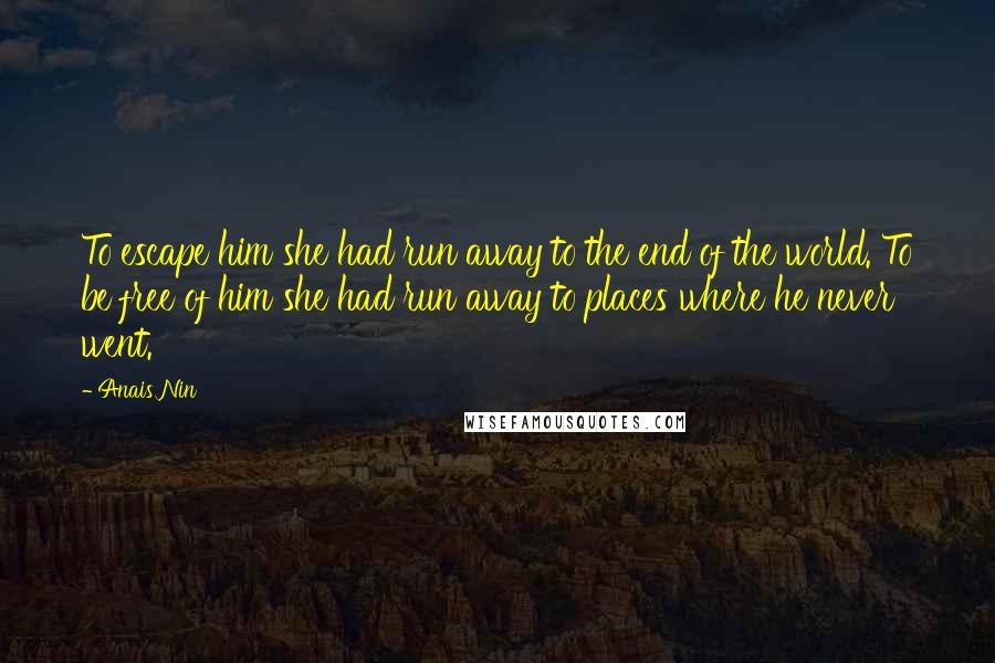 Anais Nin Quotes: To escape him she had run away to the end of the world. To be free of him she had run away to places where he never went.