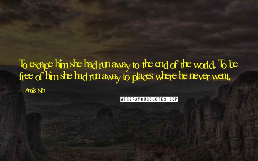 Anais Nin Quotes: To escape him she had run away to the end of the world. To be free of him she had run away to places where he never went.