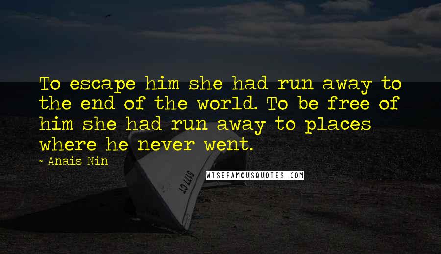 Anais Nin Quotes: To escape him she had run away to the end of the world. To be free of him she had run away to places where he never went.