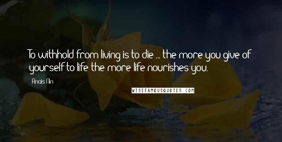 Anais Nin Quotes: To withhold from living is to die ... the more you give of yourself to life the more life nourishes you.