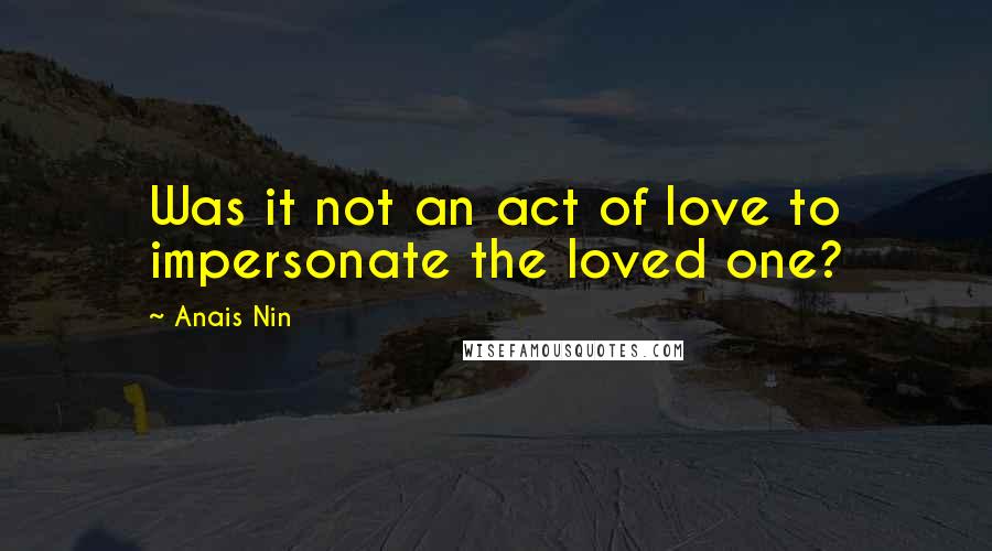 Anais Nin Quotes: Was it not an act of love to impersonate the loved one?