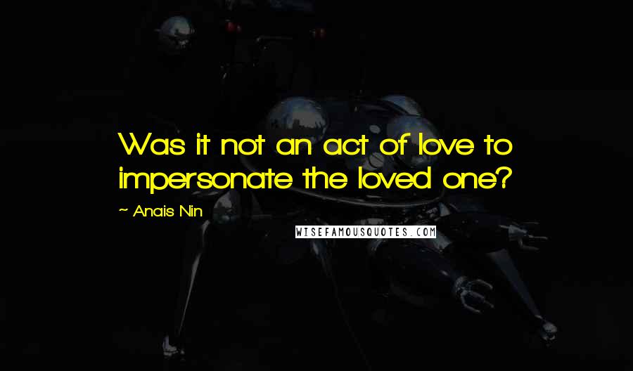 Anais Nin Quotes: Was it not an act of love to impersonate the loved one?