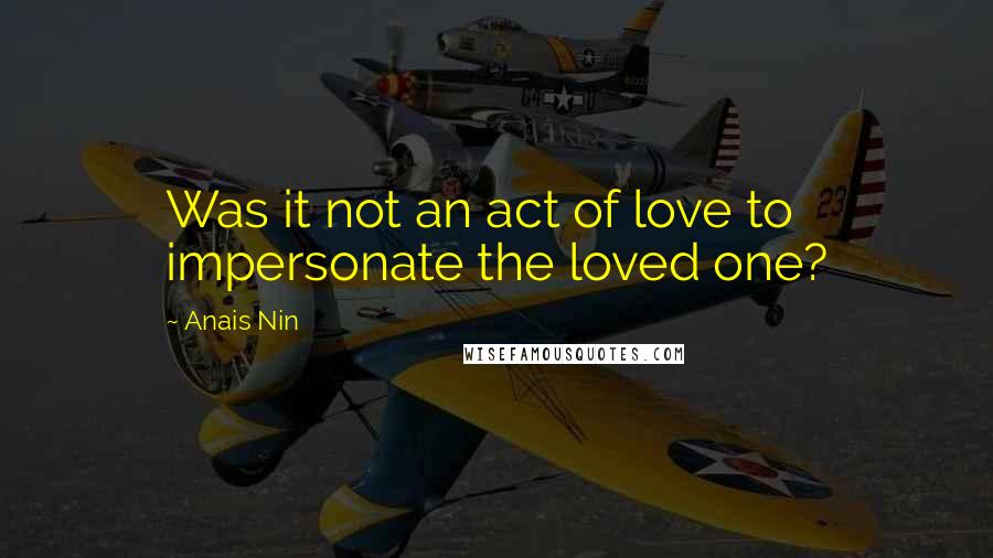 Anais Nin Quotes: Was it not an act of love to impersonate the loved one?