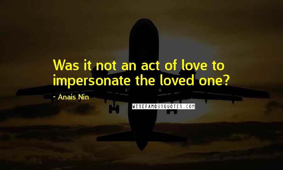 Anais Nin Quotes: Was it not an act of love to impersonate the loved one?