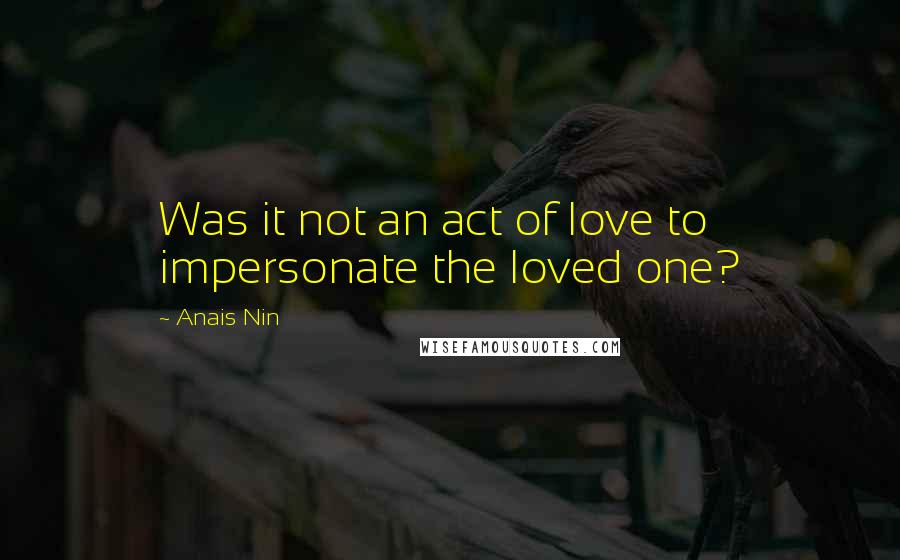 Anais Nin Quotes: Was it not an act of love to impersonate the loved one?