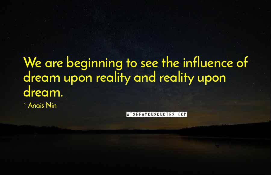 Anais Nin Quotes: We are beginning to see the influence of dream upon reality and reality upon dream.