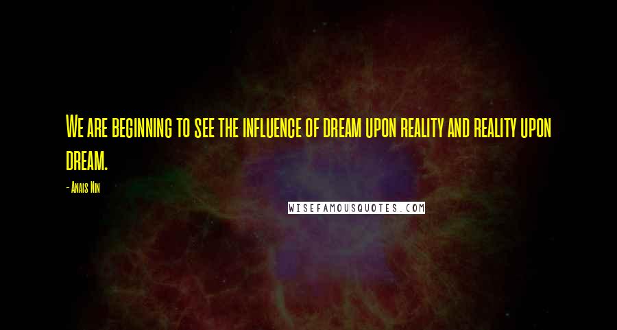 Anais Nin Quotes: We are beginning to see the influence of dream upon reality and reality upon dream.