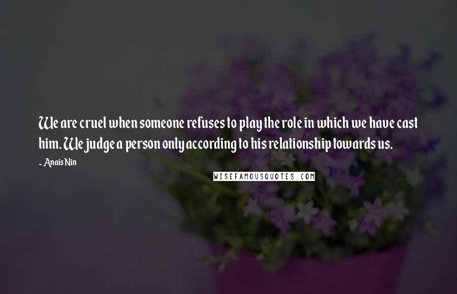 Anais Nin Quotes: We are cruel when someone refuses to play the role in which we have cast him. We judge a person only according to his relationship towards us.