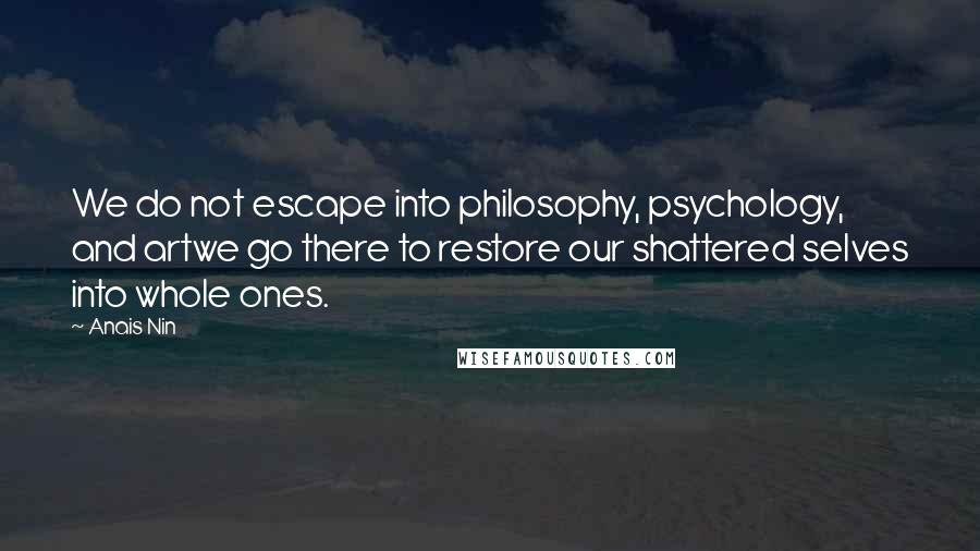 Anais Nin Quotes: We do not escape into philosophy, psychology, and artwe go there to restore our shattered selves into whole ones.