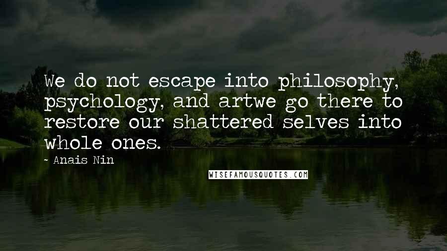 Anais Nin Quotes: We do not escape into philosophy, psychology, and artwe go there to restore our shattered selves into whole ones.