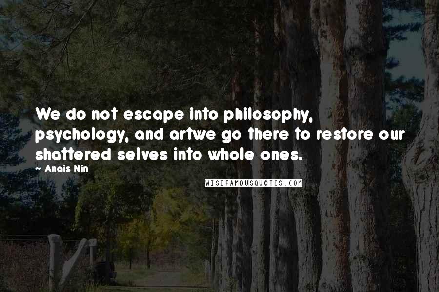 Anais Nin Quotes: We do not escape into philosophy, psychology, and artwe go there to restore our shattered selves into whole ones.