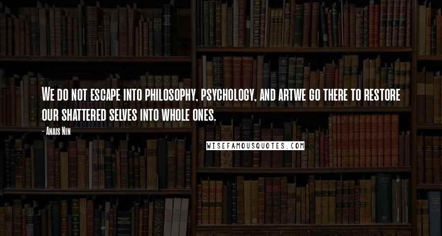 Anais Nin Quotes: We do not escape into philosophy, psychology, and artwe go there to restore our shattered selves into whole ones.