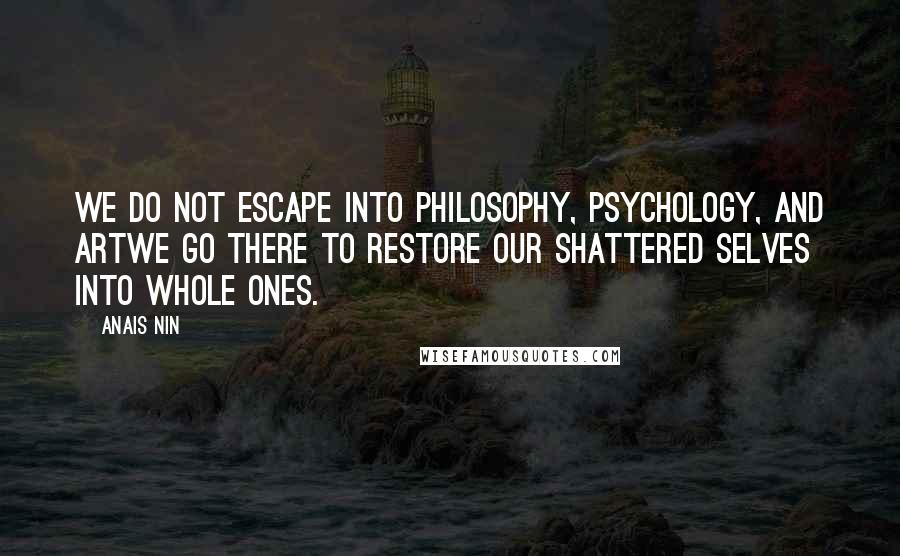 Anais Nin Quotes: We do not escape into philosophy, psychology, and artwe go there to restore our shattered selves into whole ones.