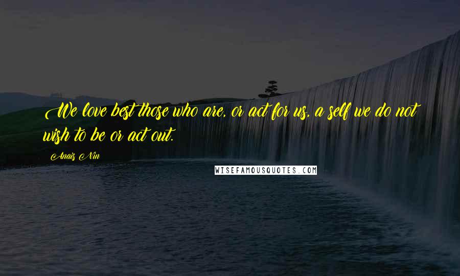 Anais Nin Quotes: We love best those who are, or act for us, a self we do not wish to be or act out.