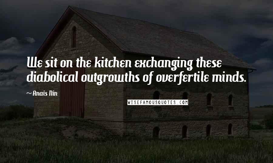 Anais Nin Quotes: We sit on the kitchen exchanging these diabolical outgrowths of overfertile minds.