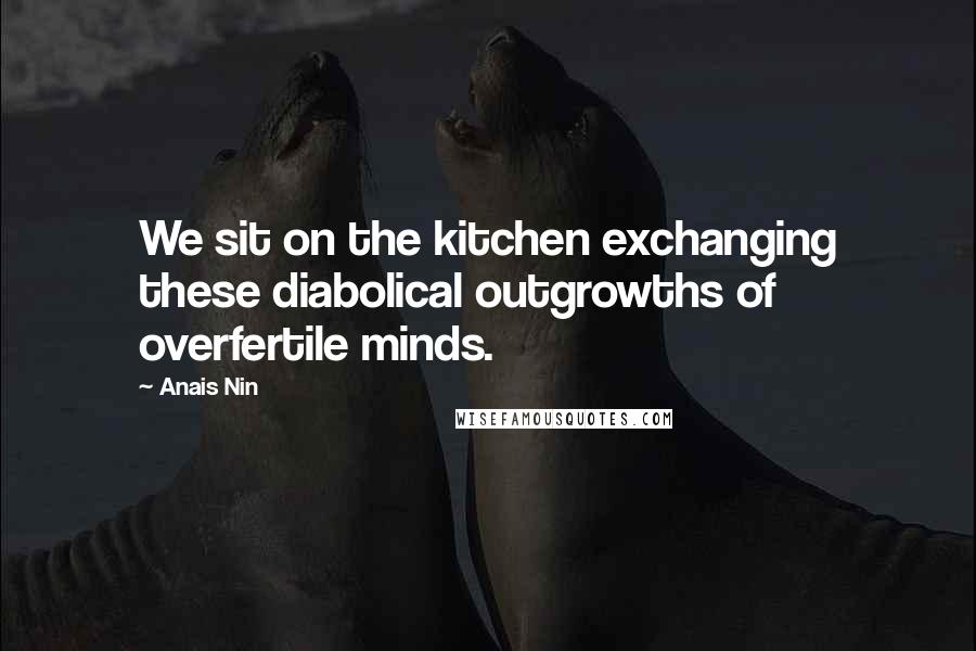 Anais Nin Quotes: We sit on the kitchen exchanging these diabolical outgrowths of overfertile minds.