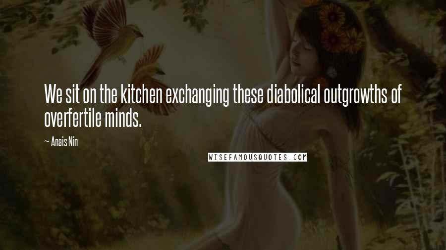 Anais Nin Quotes: We sit on the kitchen exchanging these diabolical outgrowths of overfertile minds.