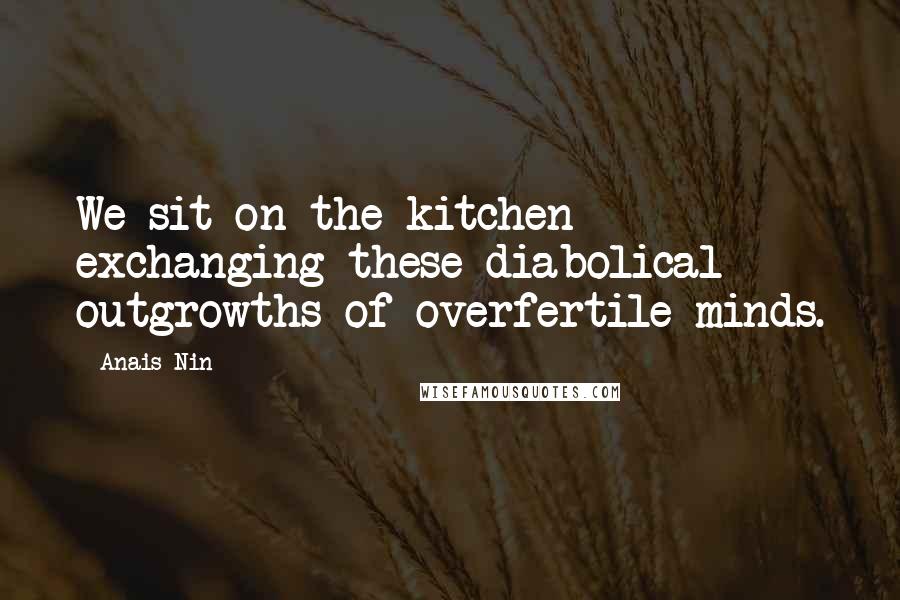 Anais Nin Quotes: We sit on the kitchen exchanging these diabolical outgrowths of overfertile minds.