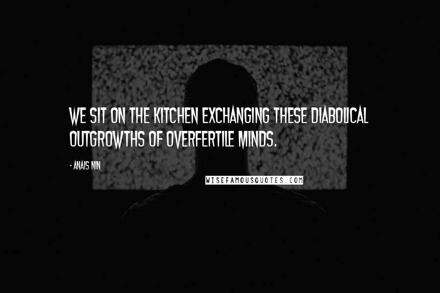Anais Nin Quotes: We sit on the kitchen exchanging these diabolical outgrowths of overfertile minds.