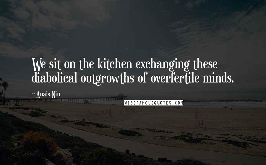 Anais Nin Quotes: We sit on the kitchen exchanging these diabolical outgrowths of overfertile minds.