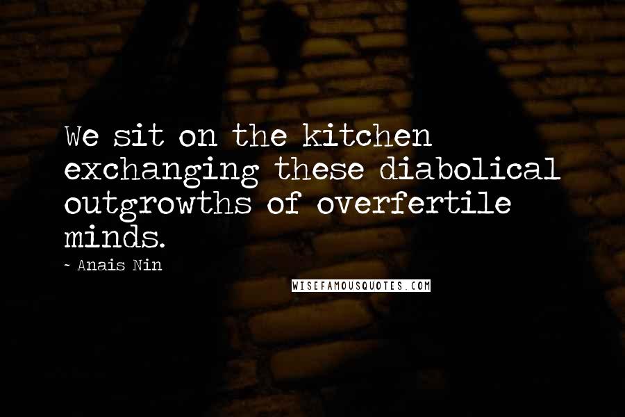 Anais Nin Quotes: We sit on the kitchen exchanging these diabolical outgrowths of overfertile minds.