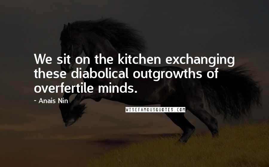 Anais Nin Quotes: We sit on the kitchen exchanging these diabolical outgrowths of overfertile minds.