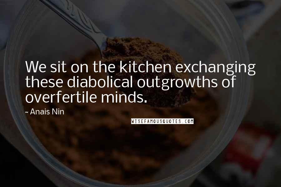 Anais Nin Quotes: We sit on the kitchen exchanging these diabolical outgrowths of overfertile minds.