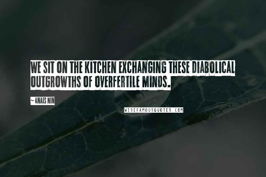Anais Nin Quotes: We sit on the kitchen exchanging these diabolical outgrowths of overfertile minds.