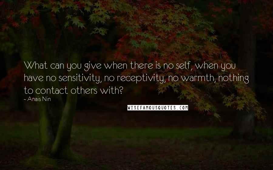 Anais Nin Quotes: What can you give when there is no self, when you have no sensitivity, no receptivity, no warmth, nothing to contact others with?