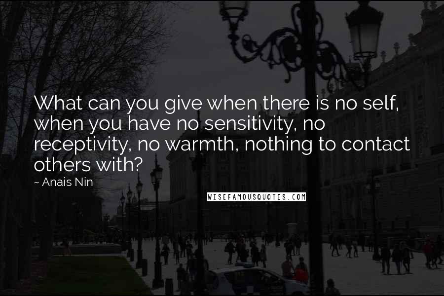 Anais Nin Quotes: What can you give when there is no self, when you have no sensitivity, no receptivity, no warmth, nothing to contact others with?