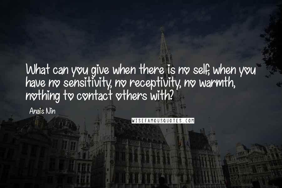 Anais Nin Quotes: What can you give when there is no self, when you have no sensitivity, no receptivity, no warmth, nothing to contact others with?