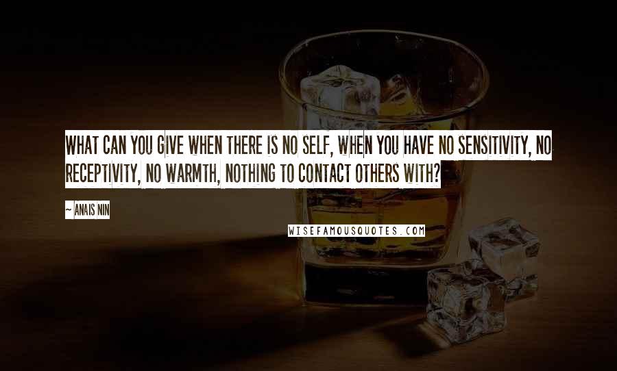 Anais Nin Quotes: What can you give when there is no self, when you have no sensitivity, no receptivity, no warmth, nothing to contact others with?